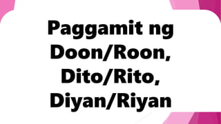 Paggamit ng
Doon/Roon,
Dito/Rito,
Diyan/Riyan
 