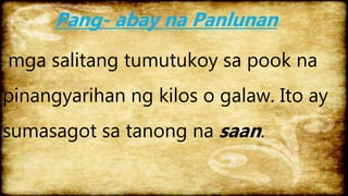 Pang- abay na Panlunan
mga salitang tumutukoy sa pook na
pinangyarihan ng kilos o galaw. Ito ay
sumasagot sa tanong na saan.
 