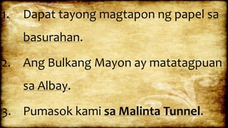 1. Dapat tayong magtapon ng papel sa
basurahan.
2. Ang Bulkang Mayon ay matatagpuan
sa Albay.
3. Pumasok kami sa Malinta Tunnel.
 