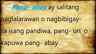 Pang- abay ay salitang
naglalarawan o nagbibigay-
sa isang pandiwa, pang- uri, o
kapuwa pang- abay.
 