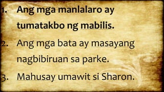 1. Ang mga manlalaro ay
tumatakbo ng mabilis.
2. Ang mga bata ay masayang
nagbibiruan sa parke.
3. Mahusay umawit si Sharon.
 
