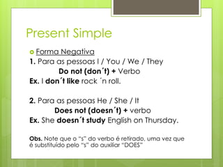 Present Simple
 Forma Negativa
1. Para as pessoas I / You / We / They
Do not (don´t) + Verbo
Ex. I don´t like rock ´n roll.
2. Para as pessoas He / She / It
Does not (doesn´t) + verbo
Ex. She doesn´t study English on Thursday.
Obs. Note que o “s” do verbo é retirado, uma vez que
é substituído pelo “s” do auxiliar “DOES”
 
