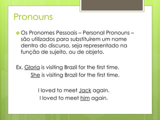 Pronouns
 Os Pronomes Pessoais – Personal Pronouns –
são utilizados para substituírem um nome
dentro do discurso, seja representado na
função de sujeito, ou de objeto.
Ex. Gloria is visiting Brazil for the first time.
She is visiting Brazil for the first time.
I loved to meet Jack again.
I loved to meet him again.
 
