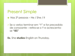 Present Simple
 Nas 3ª pessoas – He / She / It
 Se o verbo terminar em “Y” e for precedido
de consoante – retira-se o Y e acrescenta-
se “IES”
Ex. She studies English on Thursday.
 