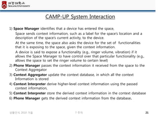 CAMP-UP System Interaction

1) Space Manager identifies that a device has entered the space,
    Space sends context information, such as a label for the space’s location and a
    description of the space’s current activity, to the device.
    At the same time, the space also asks the device for the set of functionalities
    that it is exposing to the space, given the context information.
    A device is said to expose a functionality (e.g., ringer volume, vibration) if it
    allows the Space Manager to have control over that particular functionality (e.g.,
    allows the space to set the ringer volume to certain level)
2) Phone Manager passes the context information it received from the space to the
    Context Aggregator
3) Context Aggregator update the context database, in which all the context
    Information is stored
4) Context Interpreter derive higher-level context information using the passed
    context information,
5) Context Interpreter store the derived context information in the context database
6) Phone Manager gets the derived context information from the database.



상황인식 2010 가을                             7 주차                                        21
 
