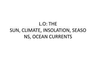 L.O: THE
SUN, CLIMATE, INSOLATION, SEASO
NS, OCEAN CURRENTS
 