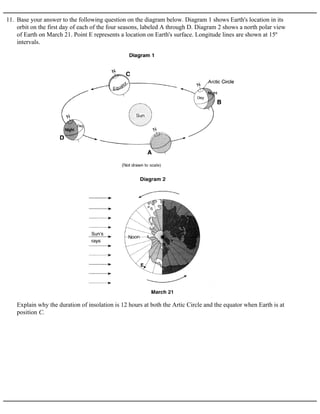 11. Base your answer to the following question on the diagram below. Diagram 1 shows Earth's location in its
orbit on the first day of each of the four seasons, labeled A through D. Diagram 2 shows a north polar view
of Earth on March 21. Point E represents a location on Earth's surface. Longitude lines are shown at 15º
intervals.
Explain why the duration of insolation is 12 hours at both the Artic Circle and the equator when Earth is at
position C.
 