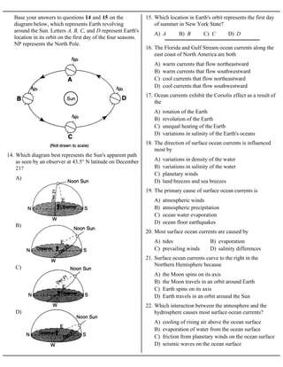 Base your answers to questions 14 and 15 on the
diagram below, which represents Earth revolving
around the Sun. Letters A, B, C, and D represent Earth's
location in its orbit on the first day of the four seasons.
NP represents the North Pole.
A)
B)
C)
D)
14. Which diagram best represents the Sun's apparent path
as seen by an observer at 43.5° N latitude on December
21?
A) A B) B C) C D) D
15. Which location in Earth's orbit represents the first day
of summer in New York State?
A) warm currents that flow northeastward
B) warm currents that flow southwestward
C) cool currents that flow northeastward
D) cool currents that flow southwestward
16. The Florida and Gulf Stream ocean currents along the
east coast of North America are both
A) rotation of the Earth
B) revolution of the Earth
C) unequal heating of the Earth
D) variations in salinity of the Earth's oceans
17. Ocean currents exhibit the Coriolis effect as a result of
the
A) variations in density of the water
B) variations in salinity of the water
C) planetary winds
D) land breezes and sea breezes
18. The direction of surface ocean currents is influenced
most by
A) atmospheric winds
B) atmospheric precipitation
C) ocean water evaporation
D) ocean floor earthquakes
19. The primary cause of surface ocean currents is
A) tides B) evaporation
C) prevailing winds D) salinity differences
20. Most surface ocean currents are caused by
A) the Moon spins on its axis
B) the Moon travels in an orbit around Earth
C) Earth spins on its axis
D) Earth travels in an orbit around the Sun
21. Surface ocean currents curve to the right in the
Northern Hemisphere because
A) cooling of rising air above the ocean surface
B) evaporation of water from the ocean surface
C) friction from planetary winds on the ocean surface
D) seismic waves on the ocean surface
22. Which interaction between the atmosphere and the
hydrosphere causes most surface ocean currents?
 