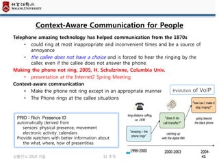 Context-Aware Communication for People
Telephone amazing technology has helped communication from the 1870s
     • could ring at most inappropriate and inconvenient times and be a source of
       annoyance
     • the callee does not have a choice and is forced to hear the ringing by the
       caller, even if the callee does not answer the phone.
Making the phone not ring, 2005, H. Schulzrinne, Columbia Univ.
     • presentation at the Internet2 Spring Meeting
Context-aware communication
     • Make the phone not ring except in an appropriate manner         Evolution of VoIP
     • The Phone rings at the callee situations



 PRID : Rich Presence ID
 automatically derived from
    sensors: physical presence, movement
    electronic activity: calendars
 Provide watchers with better information about
    the what, where, how of presentities


상황인식 2010 가을                               11 주차                                   41
 