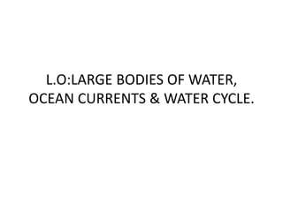 L.O:LARGE BODIES OF WATER,
OCEAN CURRENTS & WATER CYCLE.
 