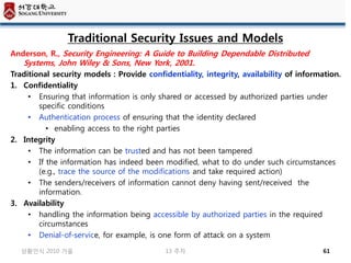 Traditional Security Issues and Models
Anderson, R., Security Engineering: A Guide to Building Dependable Distributed
   Systems, John Wiley & Sons, New York, 2001.
Traditional security models : Provide confidentiality, integrity, availability of information.
1. Confidentiality
    • Ensuring that information is only shared or accessed by authorized parties under
       specific conditions
    • Authentication process of ensuring that the identity declared
         • enabling access to the right parties
2. Integrity
    • The information can be trusted and has not been tampered
    • If the information has indeed been modified, what to do under such circumstances
       (e.g., trace the source of the modifications and take required action)
    • The senders/receivers of information cannot deny having sent/received the
       information.
3. Availability
    • handling the information being accessible by authorized parties in the required
       circumstances
    • Denial-of-service, for example, is one form of attack on a system
   상황인식 2010 가을                             13 주차                                       61
 