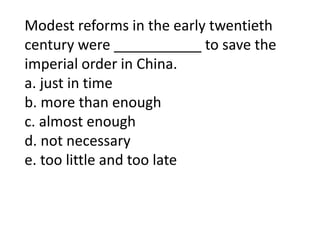 Modest reforms in the early twentieth
century were ___________ to save the
imperial order in China.
a. just in time
b. more than enough
c. almost enough
d. not necessary
e. too little and too late
 