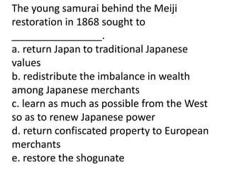 The young samurai behind the Meiji
restoration in 1868 sought to
________________.
a. return Japan to traditional Japanese
values
b. redistribute the imbalance in wealth
among Japanese merchants
c. learn as much as possible from the West
so as to renew Japanese power
d. return confiscated property to European
merchants
e. restore the shogunate
 