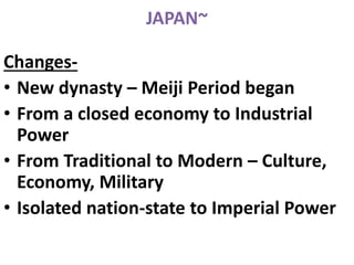 JAPAN~
Changes-
• New dynasty – Meiji Period began
• From a closed economy to Industrial
Power
• From Traditional to Modern – Culture,
Economy, Military
• Isolated nation-state to Imperial Power
 