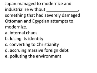 Japan managed to modernize and
industrialize without _____________,
something that had severely damaged
Ottoman and Egyptian attempts to
modernize.
a. internal chaos
b. losing its identity
c. converting to Christianity
d. accruing massive foreign debt
e. polluting the environment
 