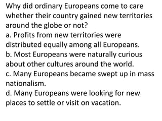 Why did ordinary Europeans come to care
whether their country gained new territories
around the globe or not?
a. Profits from new territories were
distributed equally among all Europeans.
b. Most Europeans were naturally curious
about other cultures around the world.
c. Many Europeans became swept up in mass
nationalism.
d. Many Europeans were looking for new
places to settle or visit on vacation.
 