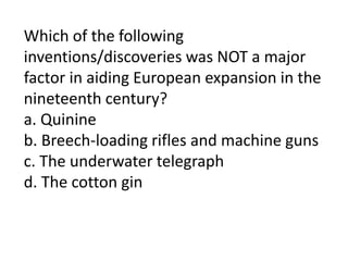 Which of the following
inventions/discoveries was NOT a major
factor in aiding European expansion in the
nineteenth century?
a. Quinine
b. Breech-loading rifles and machine guns
c. The underwater telegraph
d. The cotton gin
 