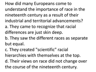 How did many Europeans come to
understand the importance of race in the
nineteenth century as a result of their
industrial and territorial advancements?
a. They came to recognize that racial
differences are just skin deep.
b. They saw the different races as separate
but equal.
c. They created "scientific" racial
hierarchies with themselves at the top.
d. Their views on race did not change over
the course of the nineteenth century.
 