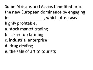 Some Africans and Asians benefited from
the new European dominance by engaging
in _______________, which often was
highly profitable.
a. stock market trading
b. cash-crop farming
c. industrial enterprise
d. drug dealing
e. the sale of art to tourists
 