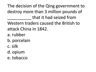 The decision of the Qing government to
destroy more than 3 million pounds of
__________ that it had seized from
Western traders caused the British to
attack China in 1842.
a. rubber
b. porcelain
c. silk
d. opium
e. tobacco
 
