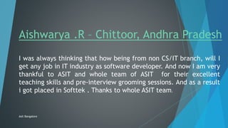 Aishwarya .R – Chittoor, Andhra Pradesh
I was always thinking that how being from non CS/IT branch, will I
get any job in IT industry as software developer. And now I am very
thankful to ASIT and whole team of ASIT for their excellent
teaching skills and pre-interview grooming sessions. And as a result
i got placed in Softtek . Thanks to whole ASIT team.
Asit Bangalore
 