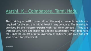 Aarthi. K – Coimbatore, Tamil Nadu
The training at ASIT covers all of the major concepts which are
required for the entry in initial level in any company. The training is
provided by the industry experts with real time projects . They are
working very hard and make me and my batchmates ,work real hard
for 3 months .To get a initial overview of industry, join ASIT and get
your ticket for placement.
Asit Bangalore
 