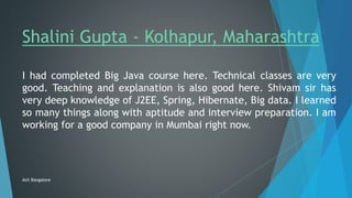 Shalini Gupta - Kolhapur, Maharashtra
I had completed Big Java course here. Technical classes are very
good. Teaching and explanation is also good here. Shivam sir has
very deep knowledge of J2EE, Spring, Hibernate, Big data. I learned
so many things along with aptitude and interview preparation. I am
working for a good company in Mumbai right now.
Asit Bangalore
 
