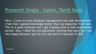 Praneeth Singla – Salem, Tamil Nadu
Here, I came to know database management and web development.
I feel that I gained knowledge better than my expection from here.
This is a good institute and I got training from a well experienced
person. Also, I liked the pre-placement training they gave me. I am
very happy because I got my first job and it is because of ASIT.
Asit Bangalore
 