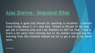Ajay Sharma – Begusarai Bihar
Everything is good and Shivam Sir teaching is excellent. I learned
many things about C, C++ and Java. Thanks to Shivam Sir for that. I
got job in Chennai only and I am thankful to ASIT for that. I had to
leave a bit early from training due to my mother sickness but the
learning from this institute helped me lot to get a job in my home
town.
Asit Bangalore
 