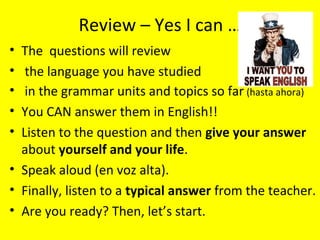 Review – Yes I can …
• The questions will review
•  the language you have studied
•  in the grammar units and topics so far (hasta ahora)
• You CAN answer them in English!!
• Listen to the question and then give your answer
  about yourself and your life.
• Speak aloud (en voz alta).
• Finally, listen to a typical answer from the teacher.
• Are you ready? Then, let’s start.
 