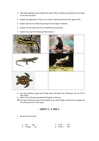 3. Why adult amphibians could abandon the water? What is making the amphibians to still need
to live near the water?
4. Explain the adaptations of fish to live in water. Name and define the two types of fish.
5. Explain reproductive differences among the main types of mammals.
6. Explain the main characteristics of annelids and echinoderms.
7. Explain the group the following animals belong to:
8. How many Molluscs groups exist? Name them and explain the differences that we find in
their shells.
9. What is the Arthropod exoeskeleton? Explain its function.
10. How many different groups of arthropods do you know? Make a table with an example and
two characteristics of each group.
UNITS 2, 3 AND 4
1. Convert the next units:
a. 6 g= dag
b. 2.5 dag= kg
f. 23 m2
= hm2
g. 12 dm3
= mm3
 