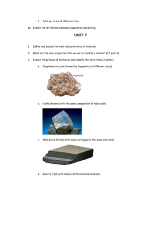 d. Solid particles of different size.
10. Explain the difference between evaporation and boiling.
UNIT 7
1. Define and explain the main characteristics of minerals.
2. What are the main properties that we use to classify a mineral? (1.5 points)
3. Explain the process of formation and classify the next rocks (2 points):
a. Conglomerate (rock formed by fragments of different sizes).
b. Halite (mineral with the same composition of table salt).
c. Slate (rock formed with layers arranged in the same direction).
d. Granite (rock with clearly differentiated minerals).
 