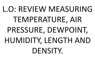 L.O: REVIEW MEASURING
TEMPERATURE, AIR
PRESSURE, DEWPOINT,
HUMIDITY, LENGTH AND
DENSITY.
 