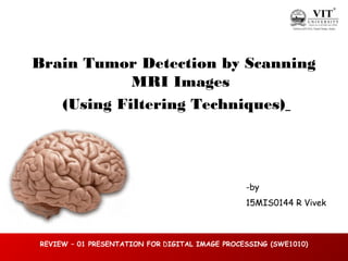 1
of
36
REVIEW – 01 PRESENTATION FOR DIGITAL IMAGE PROCESSING (SWE1010)
Brain Tumor Detection by Scanning
MRI Images
(Using Filtering Techniques)
-by
15MIS0144 R Vivek
 