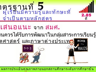 าตรฐานที ่             5แ ละทั ก ษะที ่
  ผู ้ เ รี ย นมี ค วามรู ้                           2.85
  จำ า เป็ น ตามหลั ก สู ต ร                           ดี

 เสนอแนะ      จาก สมศ.
ยนควรได้รับการพัฒนาในกลุมสาระการเรียนรู้
                        ่
 ตศาสตร์ และภาษาต่ า งประเทศ




 ผลการประเมิ น คุ ณ ภาพภายนอกสถานศึ ก ษาระดั บ การศึ ก ษาขั ้ น
 