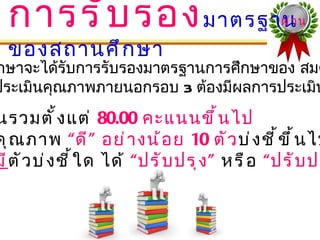 การรั บ รอง มาตรฐาน                            ผ่ า น

  ของสถานศึ ก ษา
กษาจะได้รับการรับรองมาตรฐานการศึกษาของ สมศ
ประเมินคุณภาพภายนอกรอบ 3 ต้องมีผลการประเมิน
นรวมตั ้ ง แต่ 80.00 คะแนนขึ ้ น ไป
คุ ณ ภาพ “ ดี ” อย่ า งน้ อ ย 10 ตั ว บ่ ง ชี ้ ข ึ ้ น ไป
มี ตั ว บ่ ง ชี ้ ใ ด ได้ “ ปรั บ ปรุ ง ” หรื อ “ปรั บ ปร
 