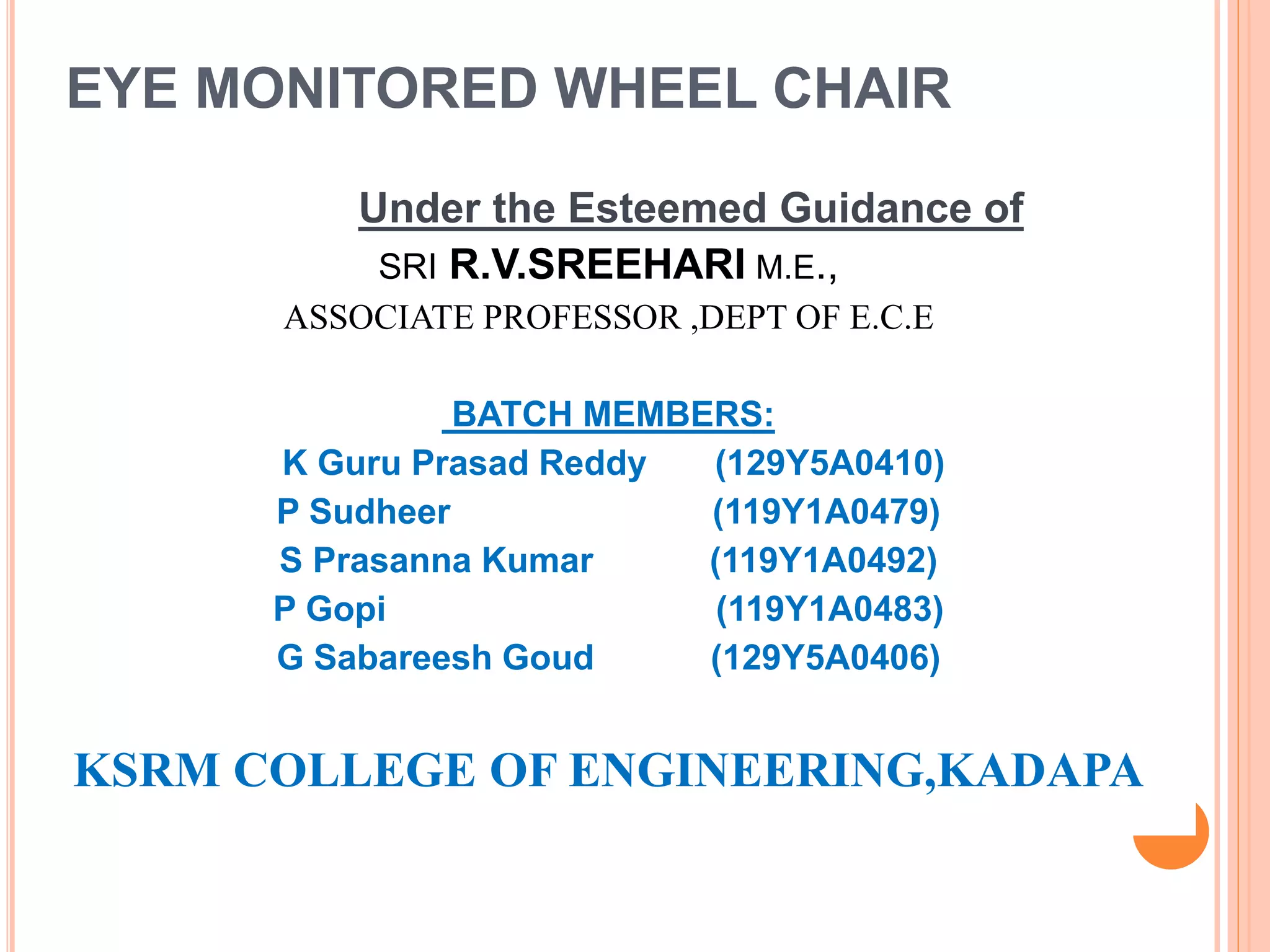EYE MONITORED WHEEL CHAIR
Under the Esteemed Guidance of
SRI R.V.SREEHARI M.E.,
ASSOCIATE PROFESSOR ,DEPT OF E.C.E
BATCH MEMBERS:
K Guru Prasad Reddy (129Y5A0410)
P Sudheer (119Y1A0479)
S Prasanna Kumar (119Y1A0492)
P Gopi (119Y1A0483)
G Sabareesh Goud (129Y5A0406)
KSRM COLLEGE OF ENGINEERING,KADAPA
 