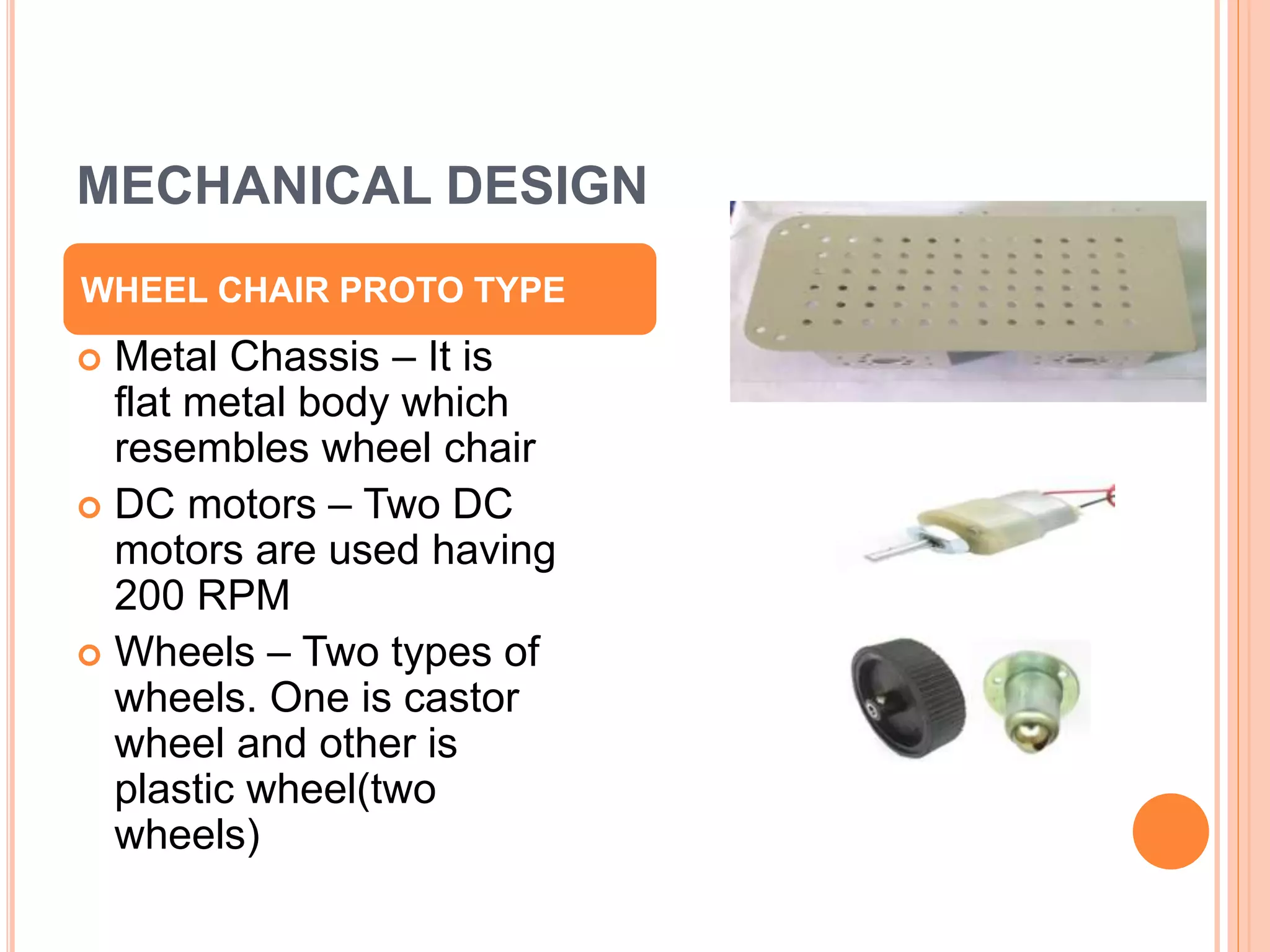 MECHANICAL DESIGN
 Metal Chassis – It is
flat metal body which
resembles wheel chair
 DC motors – Two DC
motors are used having
200 RPM
 Wheels – Two types of
wheels. One is castor
wheel and other is
plastic wheel(two
wheels)
WHEEL CHAIR PROTO TYPE
 