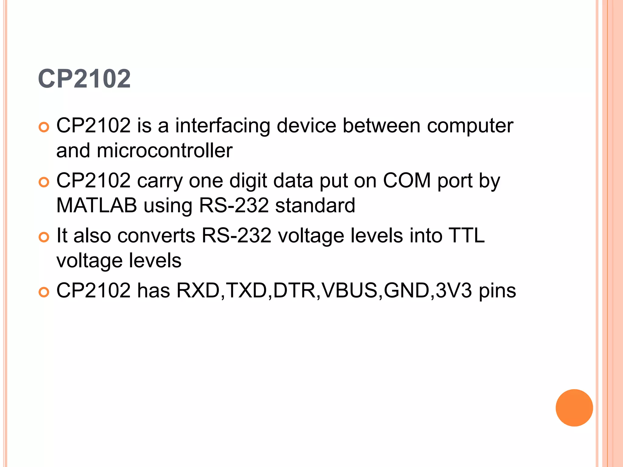 CP2102
 CP2102 is a interfacing device between computer
and microcontroller
 CP2102 carry one digit data put on COM port by
MATLAB using RS-232 standard
 It also converts RS-232 voltage levels into TTL
voltage levels
 CP2102 has RXD,TXD,DTR,VBUS,GND,3V3 pins
 