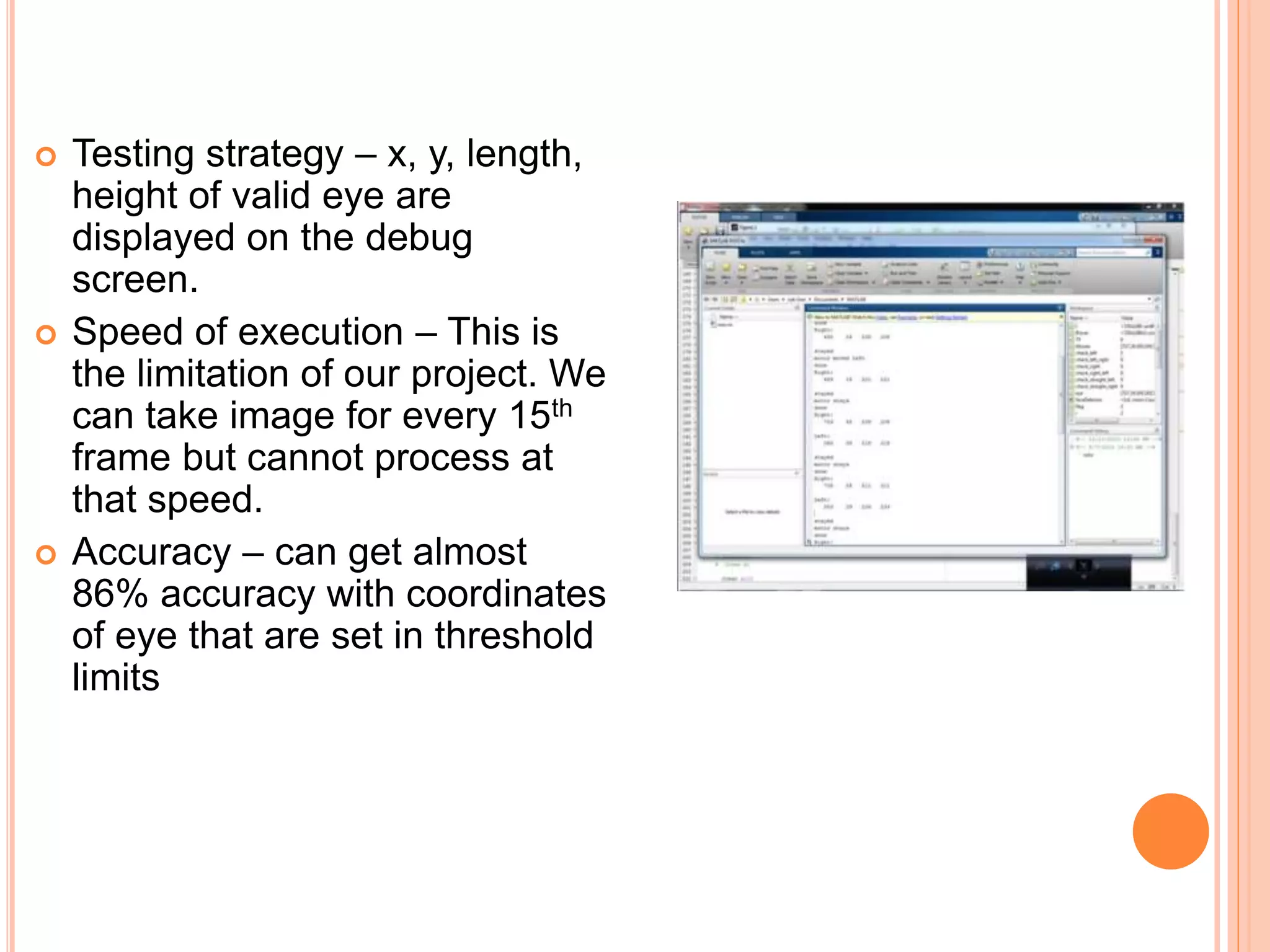  Testing strategy – x, y, length,
height of valid eye are
displayed on the debug
screen.
 Speed of execution – This is
the limitation of our project. We
can take image for every 15th
frame but cannot process at
that speed.
 Accuracy – can get almost
86% accuracy with coordinates
of eye that are set in threshold
limits
 