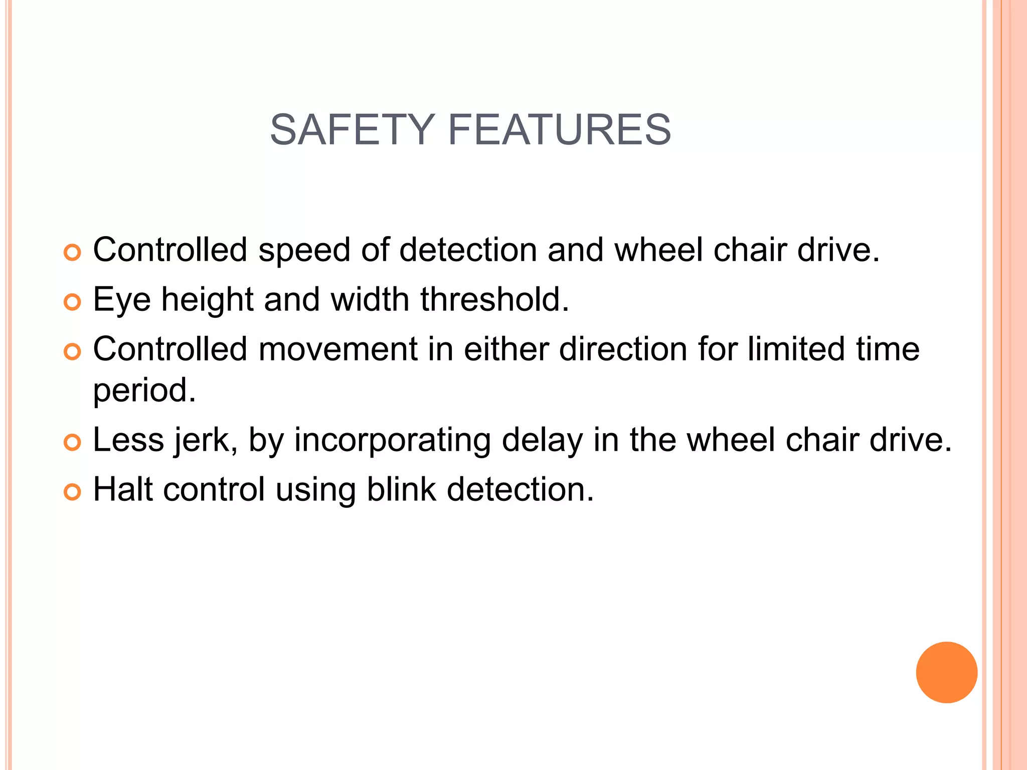SAFETY FEATURES
 Controlled speed of detection and wheel chair drive.
 Eye height and width threshold.
 Controlled movement in either direction for limited time
period.
 Less jerk, by incorporating delay in the wheel chair drive.
 Halt control using blink detection.
 