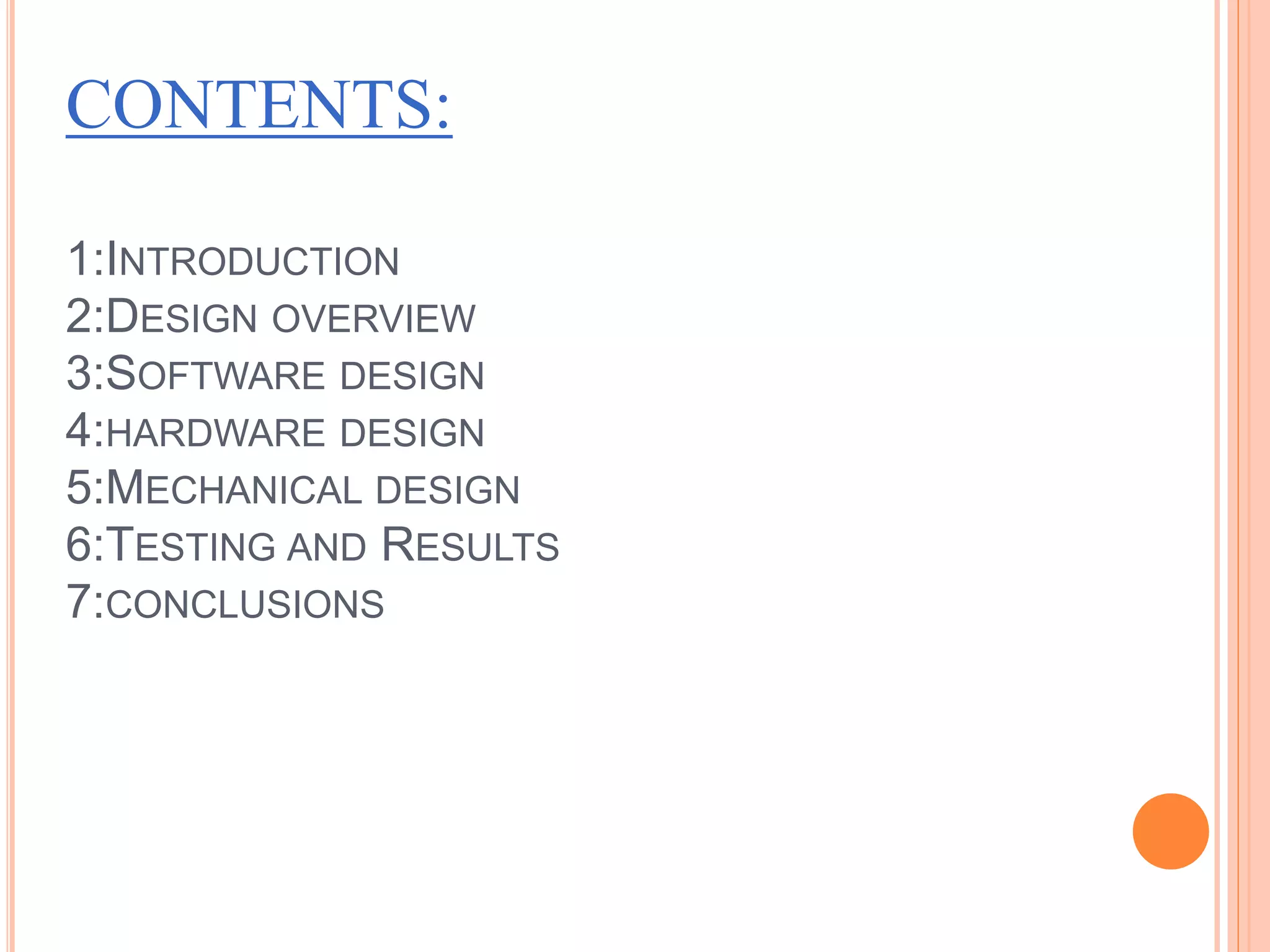 CONTENTS:
1:INTRODUCTION
2:DESIGN OVERVIEW
3:SOFTWARE DESIGN
4:HARDWARE DESIGN
5:MECHANICAL DESIGN
6:TESTING AND RESULTS
7:CONCLUSIONS
 