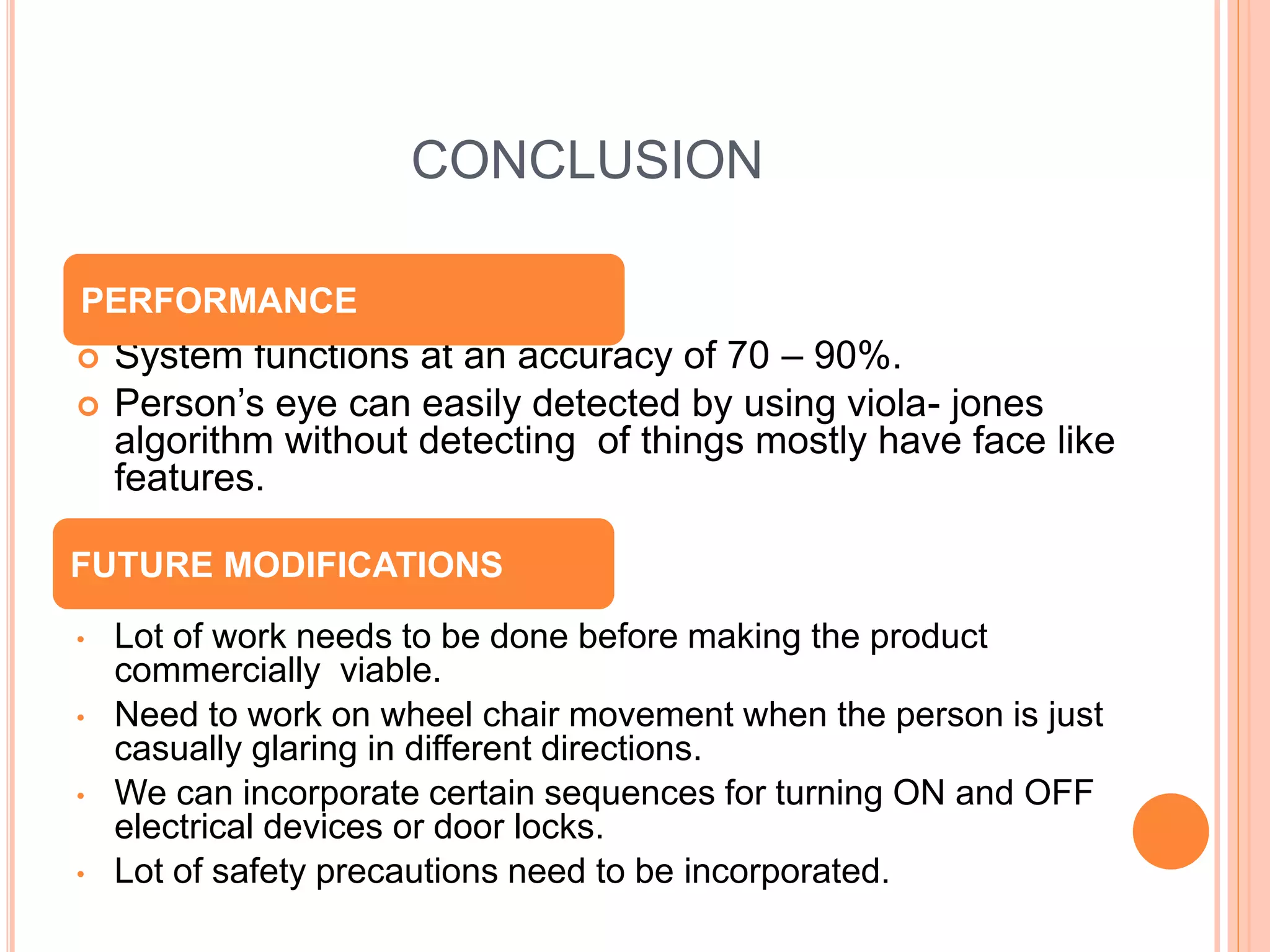 CONCLUSION
 System functions at an accuracy of 70 – 90%.
 Person’s eye can easily detected by using viola- jones
algorithm without detecting of things mostly have face like
features.
• Lot of work needs to be done before making the product
commercially viable.
• Need to work on wheel chair movement when the person is just
casually glaring in different directions.
• We can incorporate certain sequences for turning ON and OFF
electrical devices or door locks.
• Lot of safety precautions need to be incorporated.
PERFORMANCE
FUTURE MODIFICATIONS
 