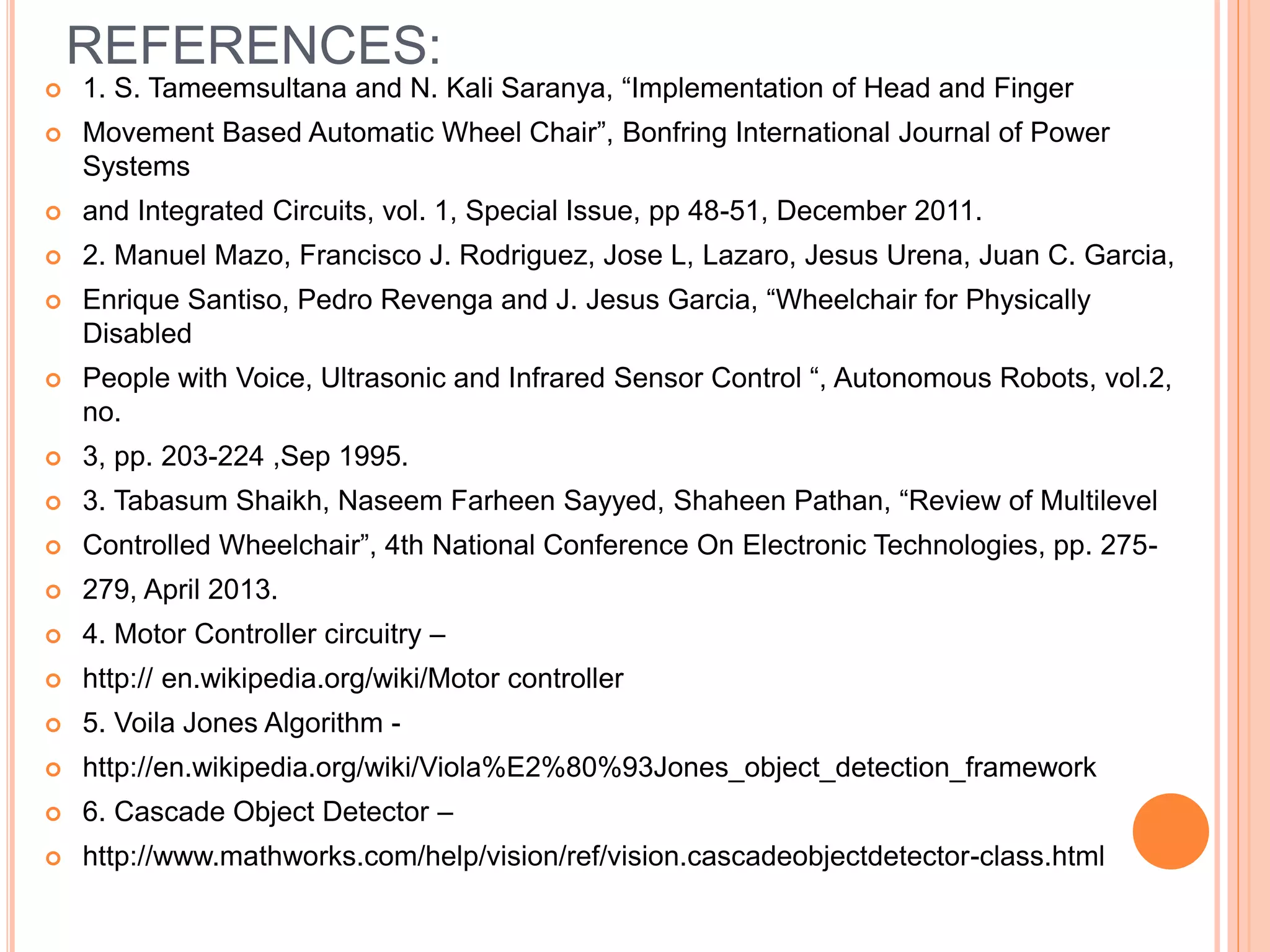 REFERENCES:
 1. S. Tameemsultana and N. Kali Saranya, “Implementation of Head and Finger
 Movement Based Automatic Wheel Chair”, Bonfring International Journal of Power
Systems
 and Integrated Circuits, vol. 1, Special Issue, pp 48-51, December 2011.
 2. Manuel Mazo, Francisco J. Rodriguez, Jose L, Lazaro, Jesus Urena, Juan C. Garcia,
 Enrique Santiso, Pedro Revenga and J. Jesus Garcia, “Wheelchair for Physically
Disabled
 People with Voice, Ultrasonic and Infrared Sensor Control “, Autonomous Robots, vol.2,
no.
 3, pp. 203-224 ,Sep 1995.
 3. Tabasum Shaikh, Naseem Farheen Sayyed, Shaheen Pathan, “Review of Multilevel
 Controlled Wheelchair”, 4th National Conference On Electronic Technologies, pp. 275-
 279, April 2013.
 4. Motor Controller circuitry –
 http:// en.wikipedia.org/wiki/Motor controller
 5. Voila Jones Algorithm -
 http://en.wikipedia.org/wiki/Viola%E2%80%93Jones_object_detection_framework
 6. Cascade Object Detector –
 http://www.mathworks.com/help/vision/ref/vision.cascadeobjectdetector-class.html
 