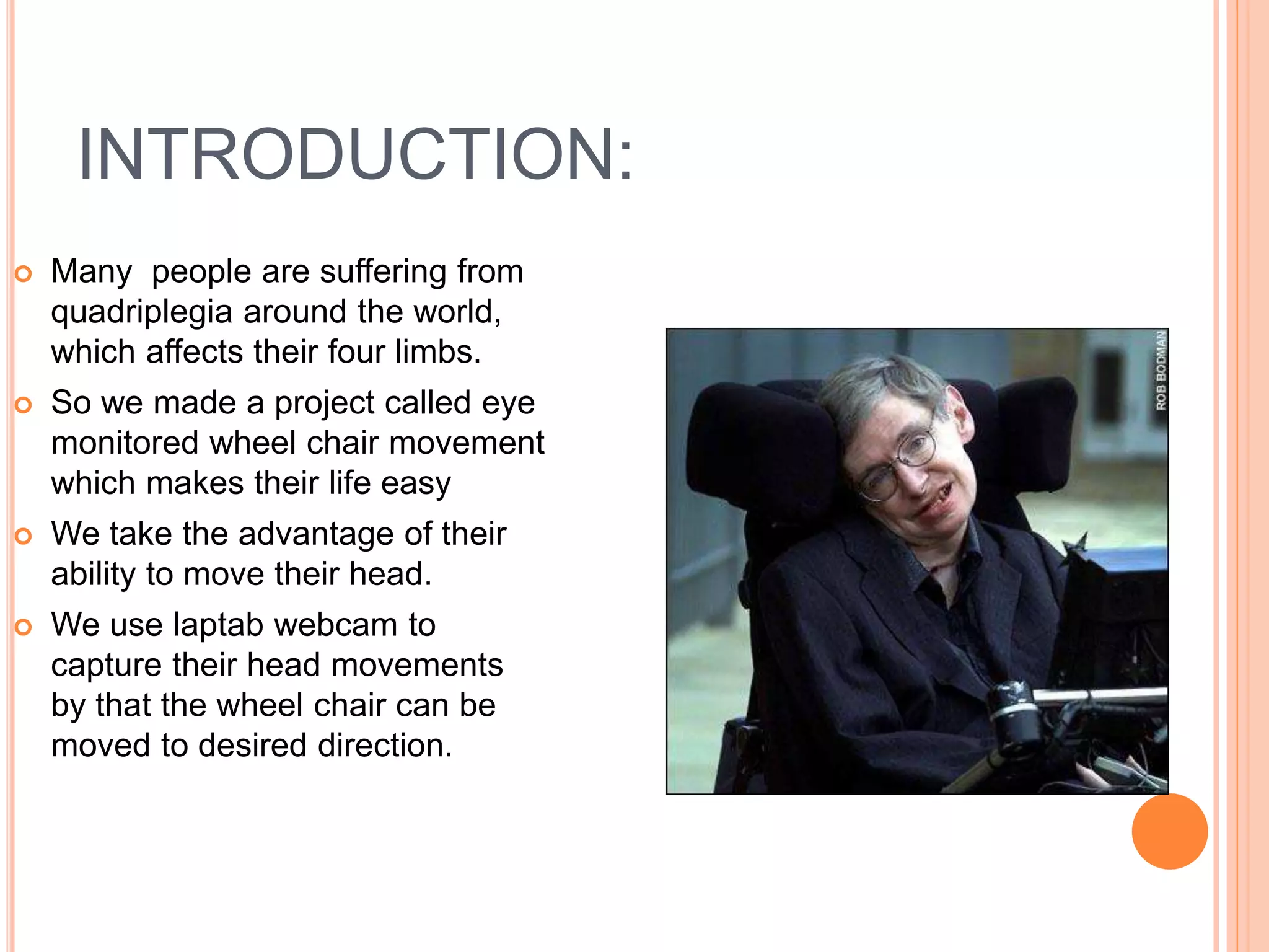 INTRODUCTION:
 Many people are suffering from
quadriplegia around the world,
which affects their four limbs.
 So we made a project called eye
monitored wheel chair movement
which makes their life easy
 We take the advantage of their
ability to move their head.
 We use laptab webcam to
capture their head movements
by that the wheel chair can be
moved to desired direction.
 