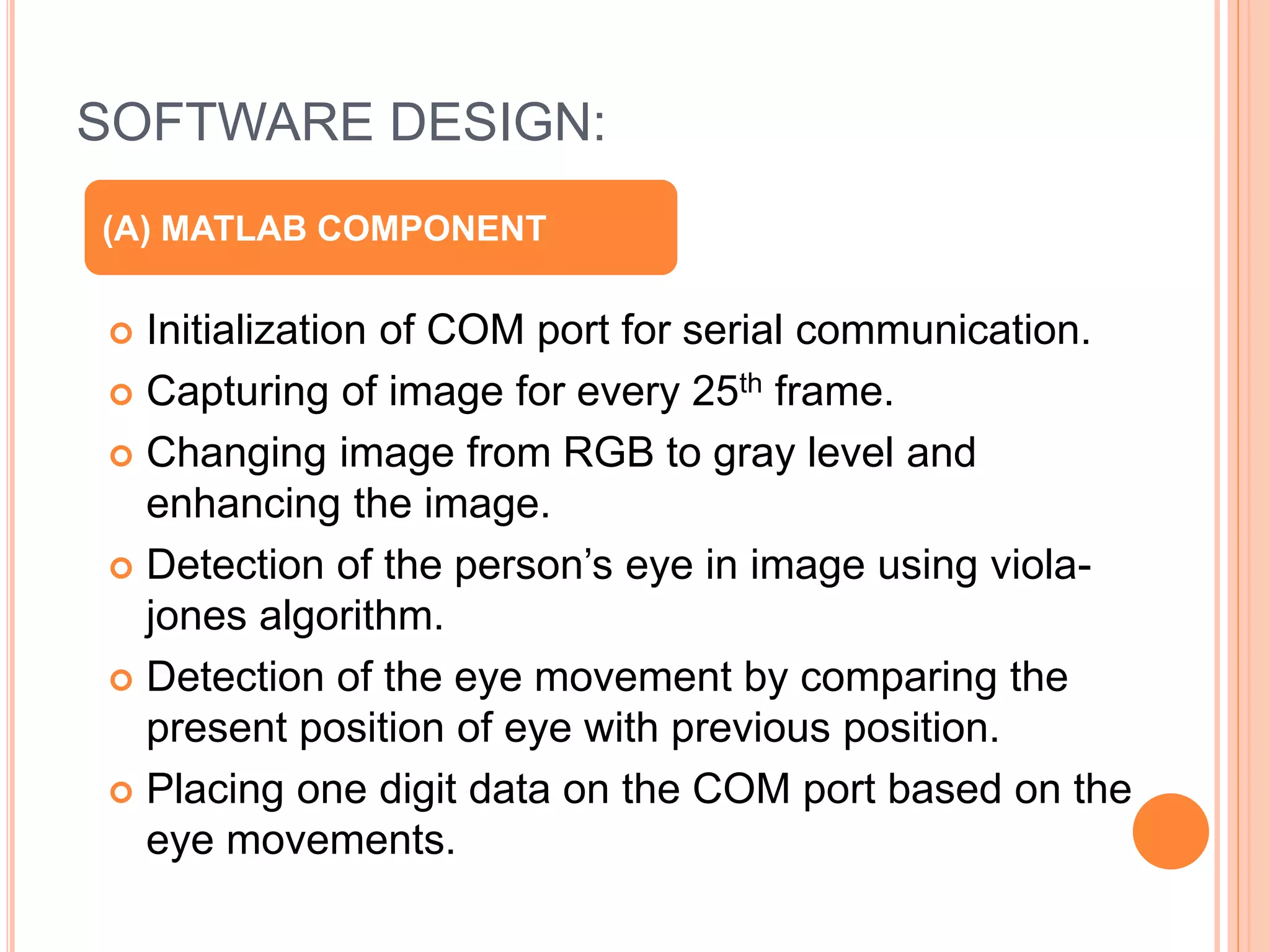 SOFTWARE DESIGN:
 Initialization of COM port for serial communication.
 Capturing of image for every 25th frame.
 Changing image from RGB to gray level and
enhancing the image.
 Detection of the person’s eye in image using viola-
jones algorithm.
 Detection of the eye movement by comparing the
present position of eye with previous position.
 Placing one digit data on the COM port based on the
eye movements.
(A) MATLAB COMPONENT
 