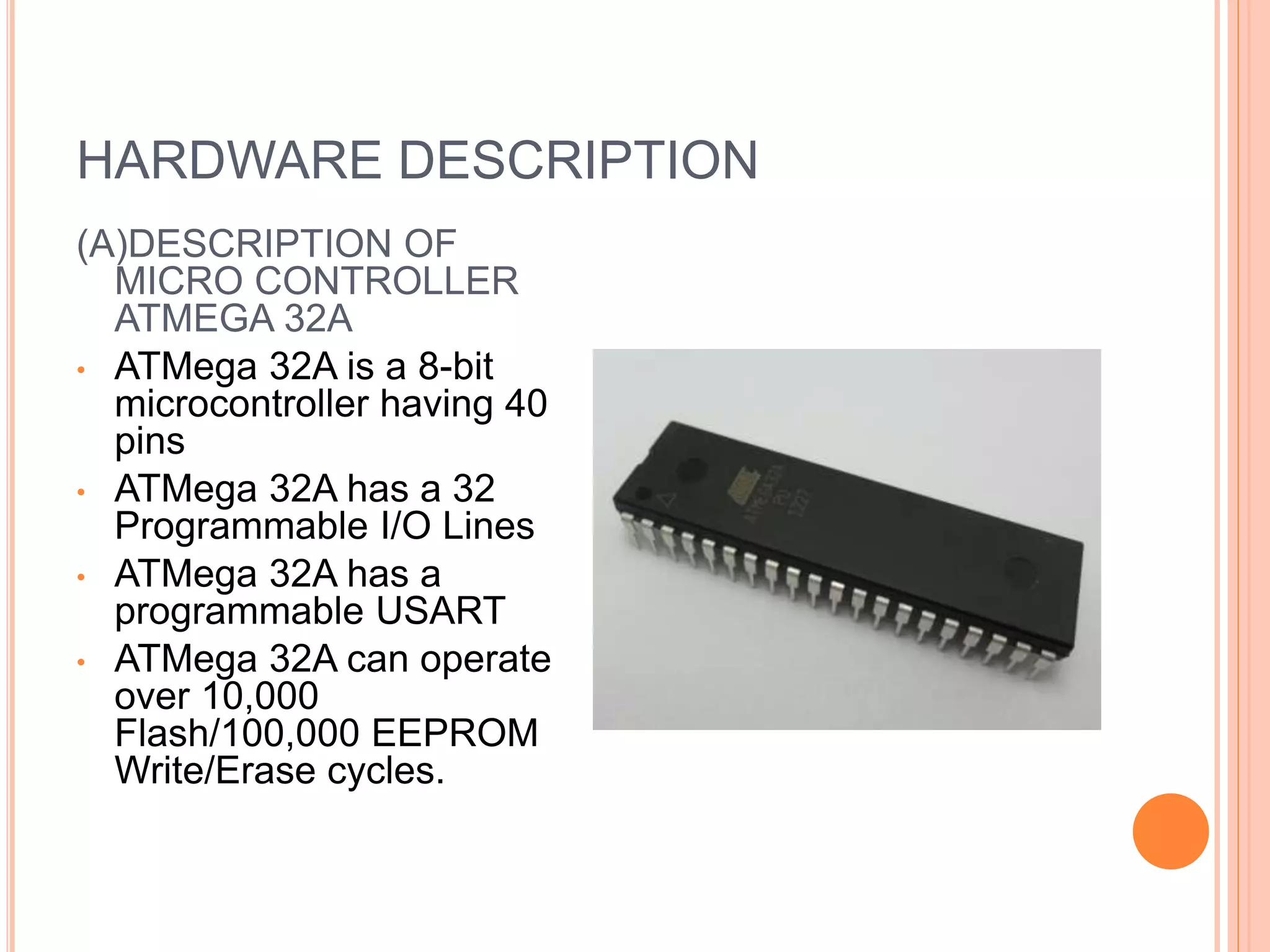 HARDWARE DESCRIPTION
(A)DESCRIPTION OF
MICRO CONTROLLER
ATMEGA 32A
• ATMega 32A is a 8-bit
microcontroller having 40
pins
• ATMega 32A has a 32
Programmable I/O Lines
• ATMega 32A has a
programmable USART
• ATMega 32A can operate
over 10,000
Flash/100,000 EEPROM
Write/Erase cycles.
 