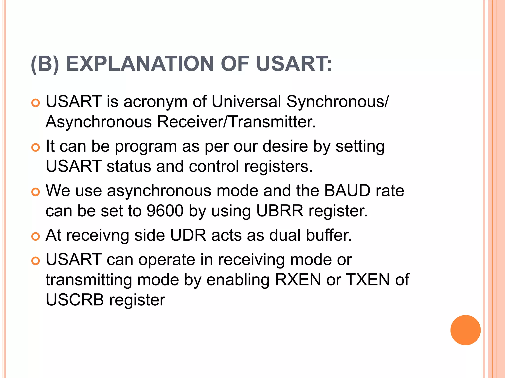 (B) EXPLANATION OF USART:
 USART is acronym of Universal Synchronous/
Asynchronous Receiver/Transmitter.
 It can be program as per our desire by setting
USART status and control registers.
 We use asynchronous mode and the BAUD rate
can be set to 9600 by using UBRR register.
 At receivng side UDR acts as dual buffer.
 USART can operate in receiving mode or
transmitting mode by enabling RXEN or TXEN of
USCRB register
 