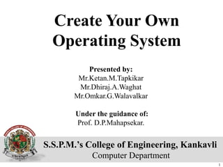 S.S.P.M.’s College of Engineering, Kankavli
Computer Department
Create Your Own
Operating System
Presented by:
Mr.Ketan.M.Tapkikar
Mr.Dhiraj.A.Waghat
Mr.Omkar.G.Walavalkar
Under the guidance of:
Prof. D.P.Mahapsekar.
1
 