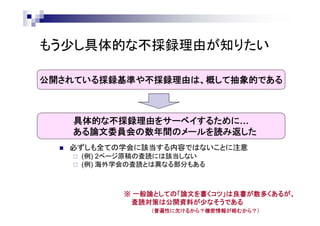 もう少し具体的な不採録理由が知りたい
公開されている採録基準や不採録理由は、概して抽象的である
具体的な不採録理由をサーベイするために…
ある論文委員会の数年間のメールを読み返した
 必ずしも全ての学会に該当する内容ではないことに注意
 (例) 2ページ原稿の査読には該当しない
 (例) 海外学会の査読とは異なる部分もある
※ 一般論としての「論文を書くコツ」は良書が数多くあるが、
査読対策は公開資料が少なそうである
（普遍性に欠けるから？機密情報が絡むから？）
 